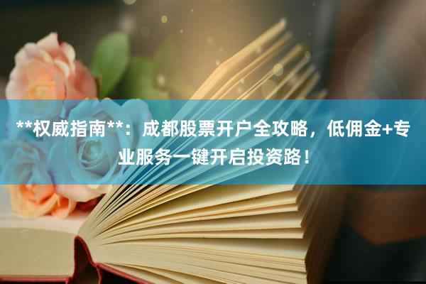**权威指南**：成都股票开户全攻略，低佣金+专业服务一键开启投资路！