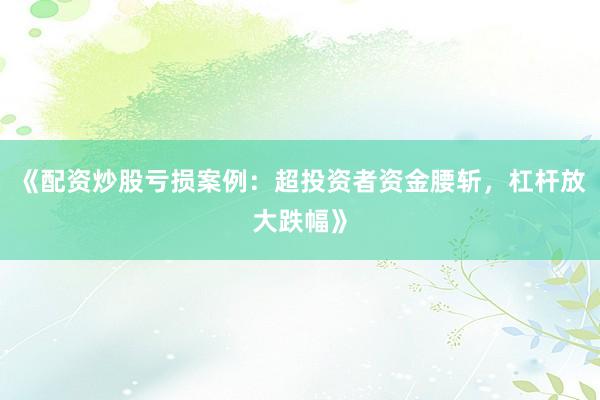 《配资炒股亏损案例：超投资者资金腰斩，杠杆放大跌幅》