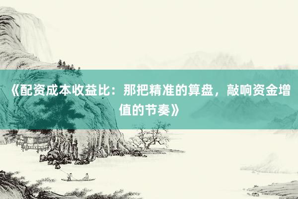 《配资成本收益比：那把精准的算盘，敲响资金增值的节奏》