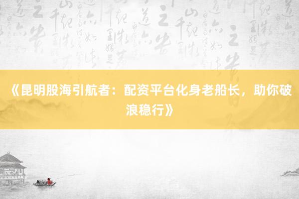 《昆明股海引航者：配资平台化身老船长，助你破浪稳行》