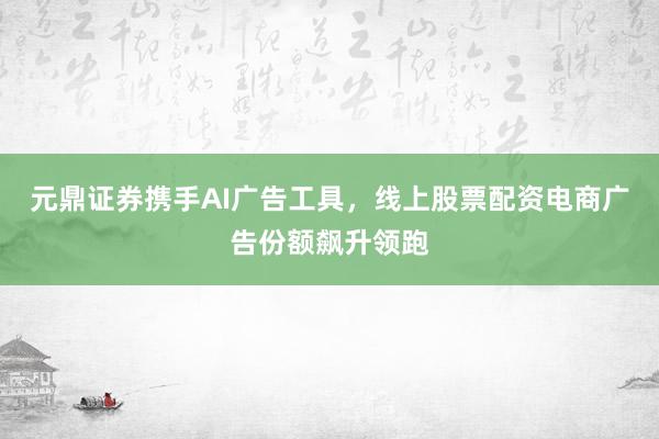 元鼎证券携手AI广告工具，线上股票配资电商广告份额飙升领跑