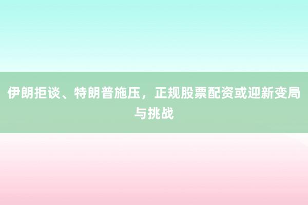 伊朗拒谈、特朗普施压，正规股票配资或迎新变局与挑战
