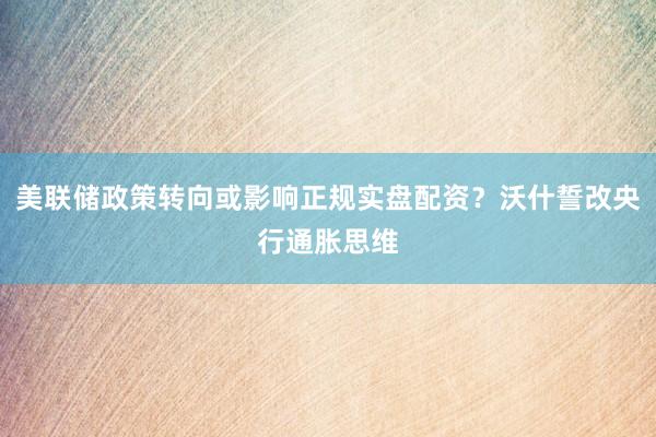 美联储政策转向或影响正规实盘配资？沃什誓改央行通胀思维