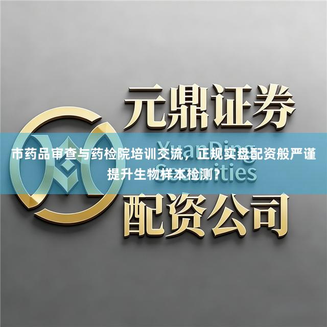 市药品审查与药检院培训交流，正规实盘配资般严谨提升生物样本检测？