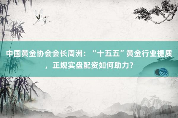 中国黄金协会会长周洲：“十五五”黄金行业提质，正规实盘配资如何助力？