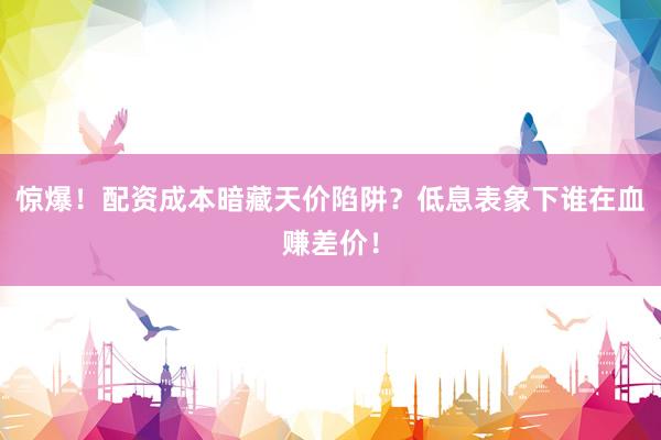 惊爆！配资成本暗藏天价陷阱？低息表象下谁在血赚差价！