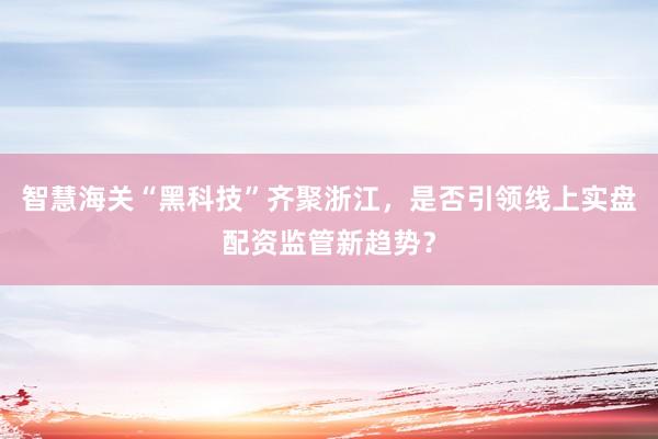 智慧海关“黑科技”齐聚浙江，是否引领线上实盘配资监管新趋势？