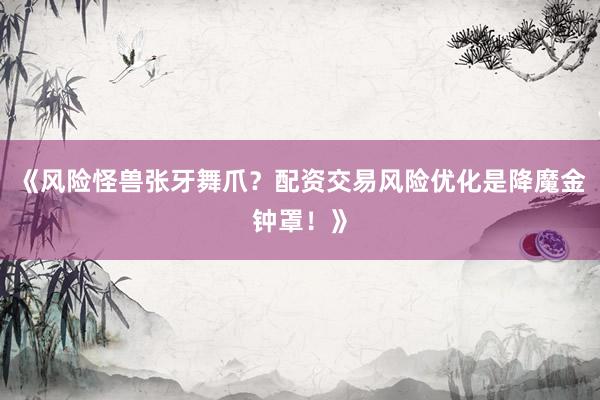 《风险怪兽张牙舞爪？配资交易风险优化是降魔金钟罩！》