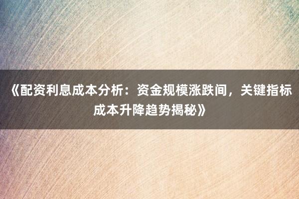 《配资利息成本分析：资金规模涨跌间，关键指标成本升降趋势揭秘》