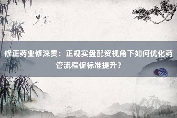 修正药业修涞贵：正规实盘配资视角下如何优化药管流程促标准提升？