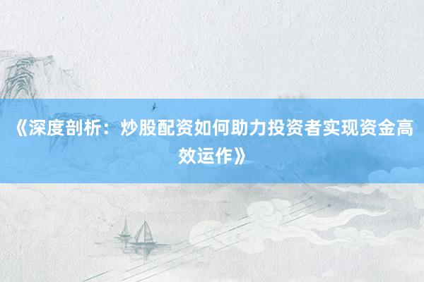 《深度剖析：炒股配资如何助力投资者实现资金高效运作》