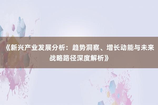 《新兴产业发展分析：趋势洞察、增长动能与未来战略路径深度解析》