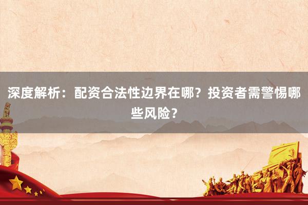 深度解析：配资合法性边界在哪？投资者需警惕哪些风险？
