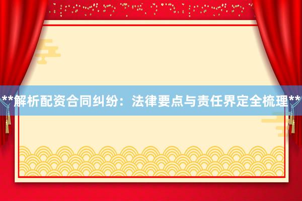**解析配资合同纠纷：法律要点与责任界定全梳理**