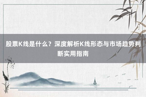 股票K线是什么？深度解析K线形态与市场趋势判断实用指南