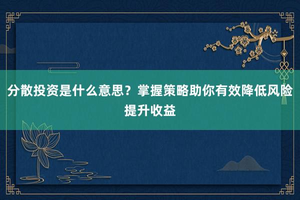 分散投资是什么意思？掌握策略助你有效降低风险提升收益