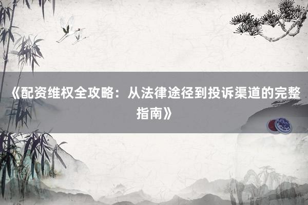 《配资维权全攻略：从法律途径到投诉渠道的完整指南》
