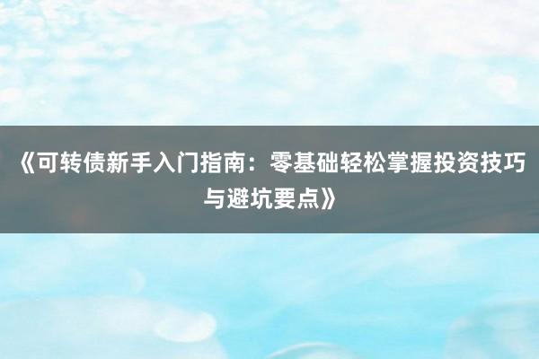 《可转债新手入门指南：零基础轻松掌握投资技巧与避坑要点》