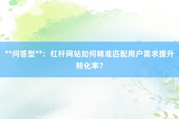 **问答型**：杠杆网站如何精准匹配用户需求提升转化率？