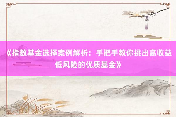 《指数基金选择案例解析：手把手教你挑出高收益低风险的优质基金》