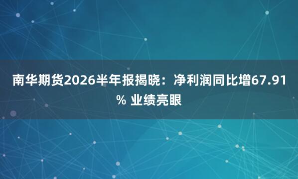 南华期货2026半年报揭晓：净利润同比增67.91% 业绩亮眼
