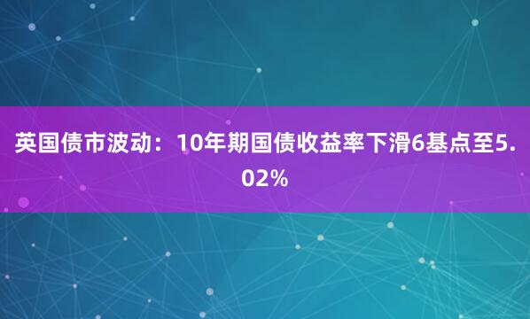 英国债市波动：10年期国债收益率下滑6基点至5.02%