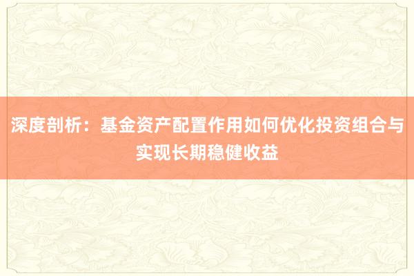 深度剖析：基金资产配置作用如何优化投资组合与实现长期稳健收益