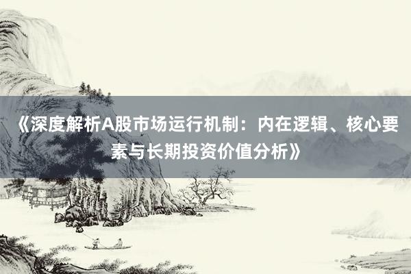 《深度解析A股市场运行机制：内在逻辑、核心要素与长期投资价值分析》