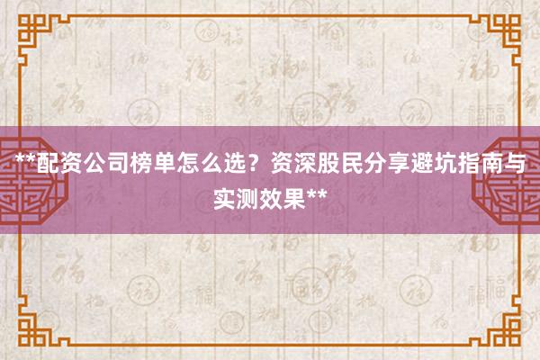 **配资公司榜单怎么选？资深股民分享避坑指南与实测效果**