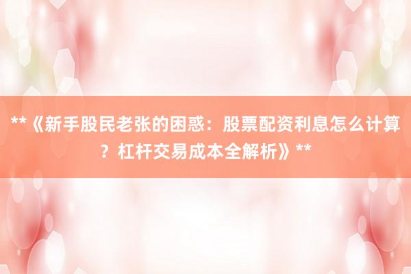 **《新手股民老张的困惑：股票配资利息怎么计算？杠杆交易成本全解析》**