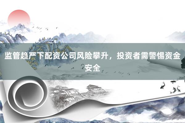 监管趋严下配资公司风险攀升，投资者需警惕资金安全