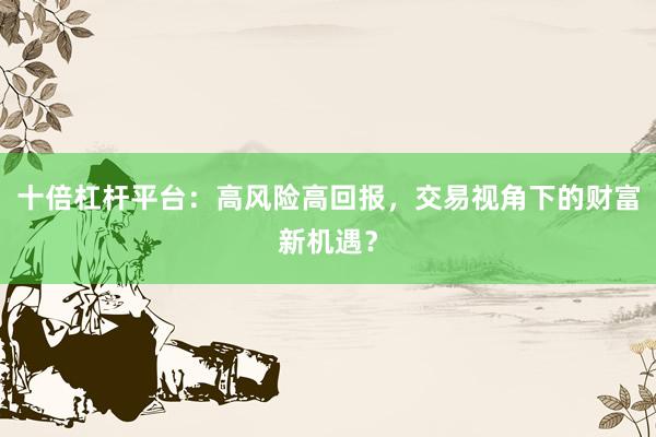 十倍杠杆平台：高风险高回报，交易视角下的财富新机遇？