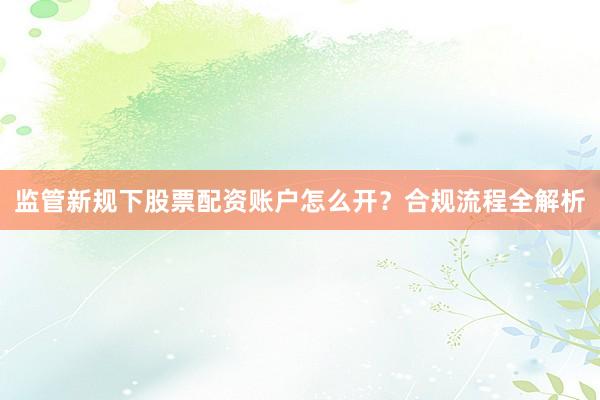 监管新规下股票配资账户怎么开？合规流程全解析