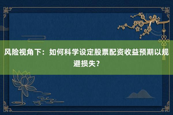 风险视角下:如何科学设定股票配资收益预期以规避损失?