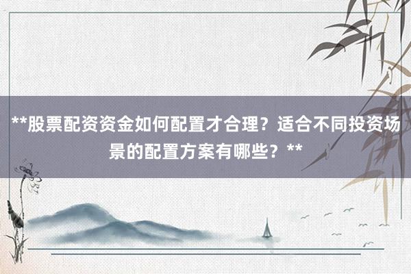 **股票配资资金如何配置才合理？适合不同投资场景的配置方案有哪些？**