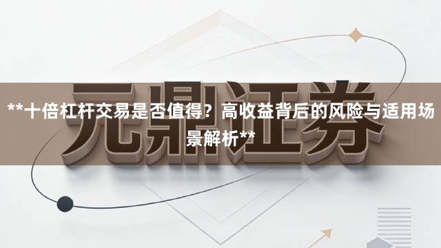 **十倍杠杆交易是否值得？高收益背后的风险与适用场景解析**
