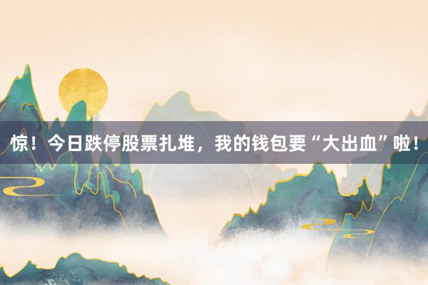惊！今日跌停股票扎堆，我的钱包要“大出血”啦！