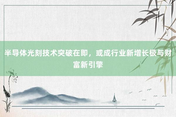 半导体光刻技术突破在即，或成行业新增长极与财富新引擎