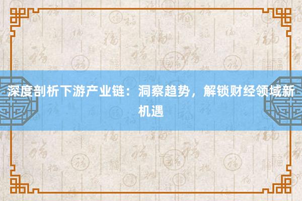 深度剖析下游产业链：洞察趋势，解锁财经领域新机遇