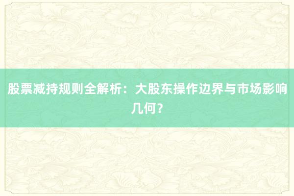 股票减持规则全解析：大股东操作边界与市场影响几何？