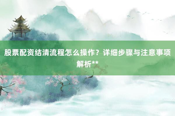 股票配资结清流程怎么操作？详细步骤与注意事项解析**